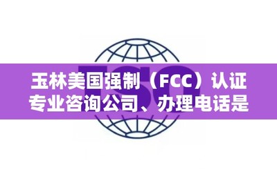 玉林美国强制(FCC)认证专业咨询公司、办理电话是多少?